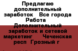 Предлагаю дополнительный заработок - Все города Работа » Дополнительный заработок и сетевой маркетинг   . Чеченская респ.,Грозный г.